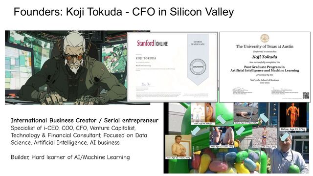 Founders: Koji Tokuda - CFO in Silicon Valley
International Business Creator / Serial entrepreneur
Specialist of i-CEO, COO, CFO, Venture Capitalist,
Technology & Financial Consultant, Focused on Data
Science, Artificial Intelligence, AI business.
Builder, Hard learner of AI/Machine Learning
