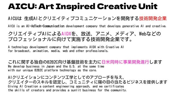 AICU: Art Inspired Creative Unit
AICUは 生成AIとクリエイティブコミュニケーションを開発する技術開発企業
AICU is an AI-AdTech-Communication development company that develops generative AI and creative.
クリエイティブAIによるAIDXを、放送、アニメ、メディア、Webなどの
プロフェッショナルに向けて実施する技術開発企業です。
A technology development company that implements AIDX with Creative AI
for broadcast, animation, media, web and other professionals.
これに関する独自のB2B2C向け基盤技術を主力に日米同時に事業開発進行します
We develop business in Japan and the U.S. at the same time
with our unique B2B2C platform technology as the core.
AIクリエイションにコンテンツ工学としてのアプローチを与え、
クリエイターのスキルを認定し、コミュニティに陽の目の当たるビジネスを提供します
Giving AI Creation a content engineering approach, and we certificates
the skills of creators and provides a sunlit business for the community.
