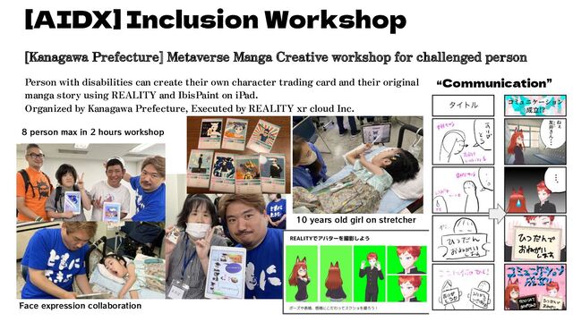 [Kanagawa Prefecture] Metaverse Manga Creative workshop for challenged person
Person with disabilities can create their own character trading card and their original
manga story using REALITY and IbisPaint on iPad.
Organized by Kanagawa Prefecture, Executed by REALITY xr cloud Inc.
[AIDX] Inclusion Workshop
“Communication”
10 years old girl on stretcher
Face expression collaboration
8 person max in 2 hours workshop
