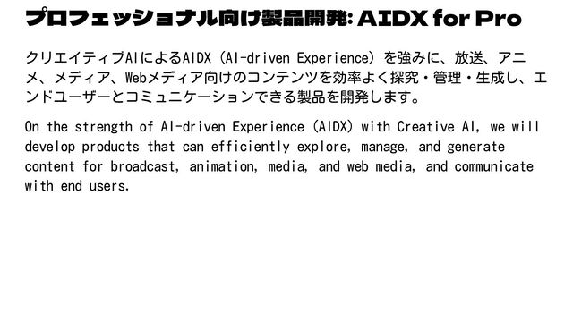 プロフェッショナル向け製品開発: AIDX for Pro
クリエイティブAIによるAIDX（AI-driven Experience）を強みに、放送、アニ
メ、メディア、Webメディア向けのコンテンツを効率よく探究・管理・生成し、エ
ンドユーザーとコミュニケーションできる製品を開発します。
On the strength of AI-driven Experience (AIDX) with Creative AI, we will
develop products that can efficiently explore, manage, and generate
content for broadcast, animation, media, and web media, and communicate
with end users.
