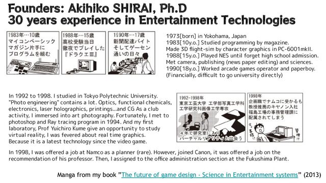 Founders: Akihiko SHIRAI, Ph.D
30 years experience in Entertainment Technologies
Manga from my book ”The future of game design - Science in Entertainment systems” (2013)
1973[born] in Yokohama, Japan
1983[10y.o.] Studied programming by magazine.
Made 3D ﬂight-sim by character graphics in PC-6001mkII.
1988[15y.o.] Played NES until forget high school admission.
Met camera, publishing (news paper editing) and sciences.
1990[18y.o.] Worked arcade games operator and paperboy.
(Financially, diﬃcult to go university directly)
In 1992 to 1998. I studied in Tokyo Polytechnic University.
"Photo engineering" contains a lot. Optics, functional chemicals,
electronics, laser holographics, printings...and CG As a club
activity, I immersed into art photography. Fortunately, I met to
photoshop and Ray tracing program in 1994. And my ﬁrst
laboratory, Prof Yuichiro Kume give an opportunity to study
virtual reality, I was fevered about real time graphics.
Because it is a latest technology since the video game.
In 1998, I was oﬀered a job at Namco as a planner (rare). However, joined Canon, it was oﬀered a job on the
recommendation of his professor. Then, I assigned to the oﬃce administration section at the Fukushima Plant.

