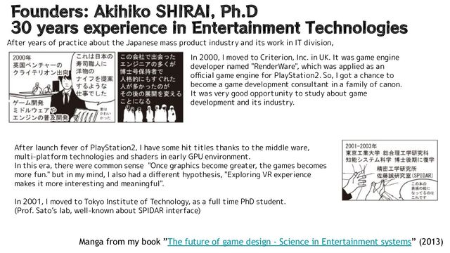 Founders: Akihiko SHIRAI, Ph.D
30 years experience in Entertainment Technologies
Manga from my book ”The future of game design - Science in Entertainment systems” (2013)
In 2000, I moved to Criterion, Inc. in UK. It was game engine
developer named "RenderWare", which was applied as an
oﬃcial game engine for PlayStation2. So, I got a chance to
become a game development consultant in a family of canon.
It was very good opportunity to study about game
development and its industry.
After launch fever of PlayStation2, I have some hit titles thanks to the middle ware,
multi-platform technologies and shaders in early GPU environment.
In this era, there were common sense "Once graphics become greater, the games becomes
more fun." but in my mind, I also had a diﬀerent hypothesis, "Exploring VR experience
makes it more interesting and meaningful".
In 2001, I moved to Tokyo Institute of Technology, as a full time PhD student.
(Prof. Sato’s lab, well-known about SPIDAR interface)
After years of practice about the Japanese mass product industry and its work in IT division,
