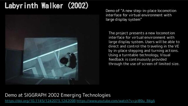 Labyrinth Walker (2002)
Demo at SIGGRAPH 2002 Emerging Technologies
https://doi.org/10.1145/1242073.1242098 https://www.youtube.com/watch?v=jclB9u_R4gA
Demo of “A new step-in-place locomotion
interface for virtual environment with
large display system”
The project presents a new locomotion
interface for virtual environment with
large display system. Users will be able to
direct and control the traveling in the VE
by in-place stepping and turning actions.
Using a turntable technology, Visual
feedback is continuously provided
through the use of screen of limited size.
