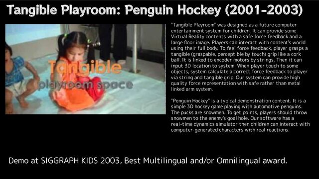 Tangible Playroom: Penguin Hockey (2001-2003)
Demo at SIGGRAPH KIDS 2003, Best Multilingual and/or Omnilingual award.
"Tangible Playroom" was designed as a future computer
entertainment system for children. It can provide some
Virtual Reality contents with a safe force feedback and a
large ﬂoor image. Players can interact with content's world
using their full body. To feel force feedback, player grasps a
tangible (graspable, perceptible by touch) grip like a cork
ball. It is linked to encoder motors by strings. Then it can
input 3D location to system. When player touch to some
objects, system calculate a correct force feedback to player
via string and tangible grip. Our system can provide high
quality force representation with safe rather than metal
linked arm system.
"Penguin Hockey" is a typical demonstration content. It is a
simple 3D hockey game playing with automotive penguins.
The pucks are snowmen. To get points, players should throw
snowmen to the enemy's goal hole. Our software has a
real-time dynamics simulator then children can interact with
computer-generated characters with real reactions.
