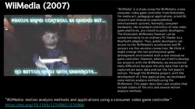 WiiMedia (2007)
“WiiMedia: motion analysis methods and applications using a consumer video game controller”
https://doi.org/10.1145/1274940.1274966
"WiiMedia" is a study using the WiiRemote, a new
consumer video game controller from Nintendo's,
for media art, pedagogical applications, scientiﬁc
research and innovative unprecedented
entertainment systems. Normally, consumer
hardwares, like standard controllers of new video
game platforms, are closed to public developers.
The Nintendo's WiiRemote however can be
connected easily to an ordinary PC thanks to a
BlueTooth adapter. Thus, public developers can
access to the WiiRemote's acceleration and IR
sensors via this wireless connection. We think it
might enlarge the non-professional game
development environment with a new innovative
game controller. However, when we tried to develop
our projects with the WiiRemote, we encountered
many diﬃculties because the only data that can be
captured are basic data and not the full player's
motion. Through the WiiMedia project, with the
development of a few applications, we developed
some motion analysis methods using the
WiiRemote. This paper describes case studies that
include states of the arts and several motion
analysis methods.
