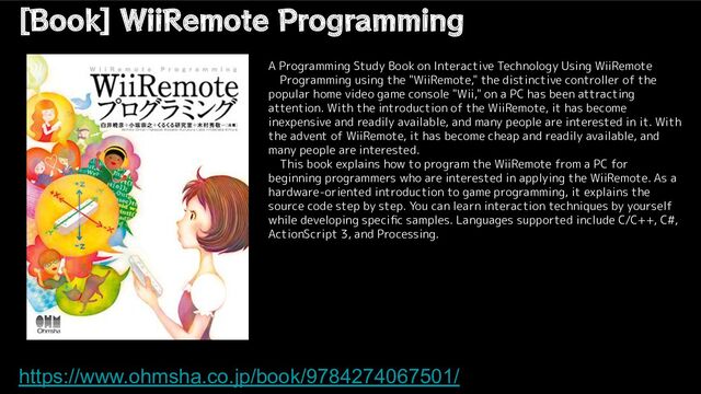 [Book] WiiRemote Programming
https://www.ohmsha.co.jp/book/9784274067501/
A Programming Study Book on Interactive Technology Using WiiRemote
　Programming using the "WiiRemote," the distinctive controller of the
popular home video game console "Wii," on a PC has been attracting
attention. With the introduction of the WiiRemote, it has become
inexpensive and readily available, and many people are interested in it. With
the advent of WiiRemote, it has become cheap and readily available, and
many people are interested.
　This book explains how to program the WiiRemote from a PC for
beginning programmers who are interested in applying the WiiRemote. As a
hardware-oriented introduction to game programming, it explains the
source code step by step. You can learn interaction techniques by yourself
while developing speciﬁc samples. Languages supported include C/C++, C#,
ActionScript 3, and Processing.
