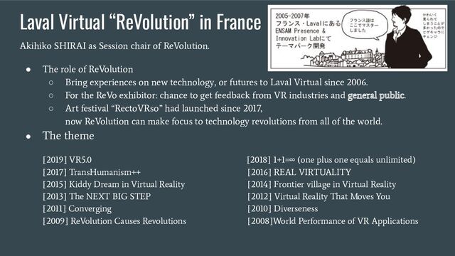 Laval Virtual “ReVolution” in France
Akihiko SHIRAI as Session chair of ReVolution.
● The role of ReVolution
○ Bring experiences on new technology, or futures to Laval Virtual since 2006.
○ For the ReVo exhibitor: chance to get feedback from VR industries and general public.
○ Art festival “RectoVRso” had launched since 2017,
now ReVolution can make focus to technology revolutions from all of the world.
● The theme
[2019] VR5.0 [2018] 1+1=∞ (one plus one equals unlimited)
[2017] TransHumanism++ [2016] REAL VIRTUALITY
[2015] Kiddy Dream in Virtual Reality [2014] Frontier village in Virtual Reality
[2013] The NEXT BIG STEP [2012] Virtual Reality That Moves You
[2011] Converging [2010] Diverseness
[2009] ReVolution Causes Revolutions [2008]World Performance of VR Applications
