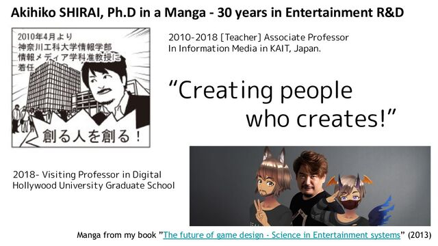 Akihiko SHIRAI, Ph.D in a Manga - 30 years in Entertainment R&D
Manga from my book ”The future of game design - Science in Entertainment systems” (2013)
2010-2018 [Teacher] Associate Professor
In Information Media in KAIT, Japan.
“Creating people
who creates!”
2018- Visiting Professor in Digital
Hollywood University Graduate School
