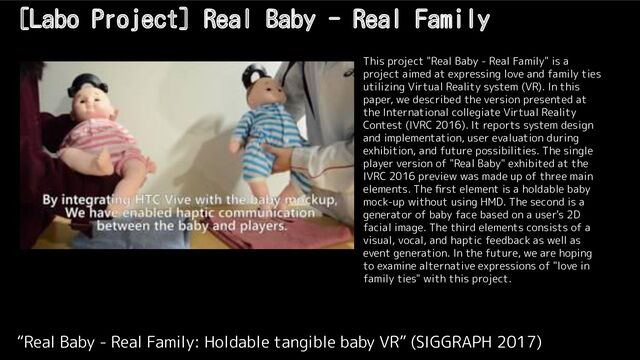 [Labo Project] Real Baby - Real Family
“Real Baby - Real Family: Holdable tangible baby VR” (SIGGRAPH 2017)
This project "Real Baby - Real Family" is a
project aimed at expressing love and family ties
utilizing Virtual Reality system (VR). In this
paper, we described the version presented at
the International collegiate Virtual Reality
Contest (IVRC 2016). It reports system design
and implementation, user evaluation during
exhibition, and future possibilities. The single
player version of "Real Baby" exhibited at the
IVRC 2016 preview was made up of three main
elements. The ﬁrst element is a holdable baby
mock-up without using HMD. The second is a
generator of baby face based on a user's 2D
facial image. The third elements consists of a
visual, vocal, and haptic feedback as well as
event generation. In the future, we are hoping
to examine alternative expressions of "love in
family ties" with this project.
