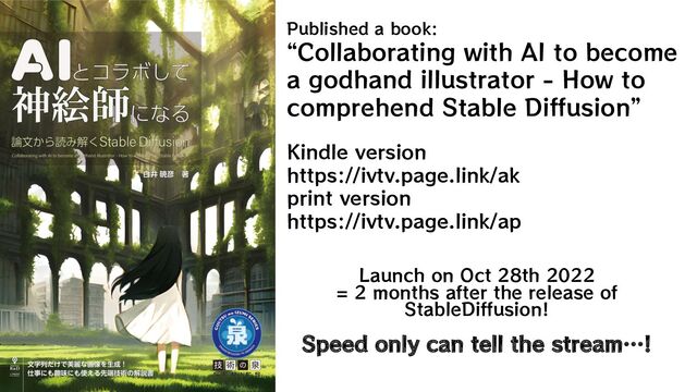 Published a book:
“Collaborating with AI to become
a godhand illustrator - How to
comprehend Stable Diffusion”
Kindle version
https://ivtv.page.link/ak
print version
https://ivtv.page.link/ap
Launch on Oct 28th 2022
= 2 months after the release of
StableDiffusion!
Speed only can tell the stream…!
