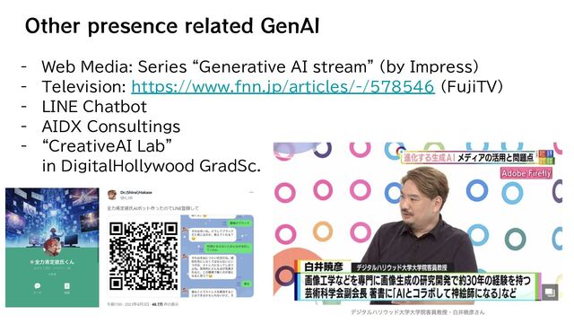 Other presence related GenAI
- Web Media: Series “Generative AI stream” (by Impress)
- Television: https://www.fnn.jp/articles/-/578546 (FujiTV)
- LINE Chatbot
- AIDX Consultings
- “CreativeAI Lab”
in DigitalHollywood GradSc.
