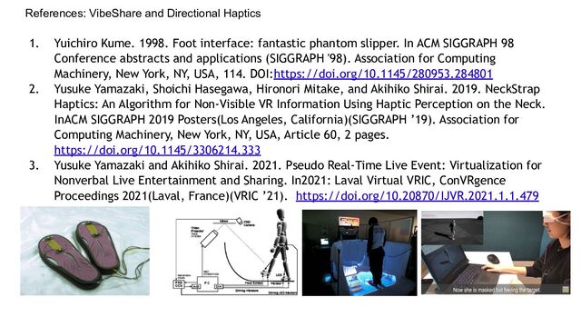 References: VibeShare and Directional Haptics
1. Yuichiro Kume. 1998. Foot interface: fantastic phantom slipper. In ACM SIGGRAPH 98
Conference abstracts and applications (SIGGRAPH '98). Association for Computing
Machinery, New York, NY, USA, 114. DOI:https://doi.org/10.1145/280953.284801
2. Yusuke Yamazaki, Shoichi Hasegawa, Hironori Mitake, and Akihiko Shirai. 2019. NeckStrap
Haptics: An Algorithm for Non-Visible VR Information Using Haptic Perception on the Neck.
InACM SIGGRAPH 2019 Posters(Los Angeles, California)(SIGGRAPH ’19). Association for
Computing Machinery, New York, NY, USA, Article 60, 2 pages.
https://doi.org/10.1145/3306214.333
3. Yusuke Yamazaki and Akihiko Shirai. 2021. Pseudo Real-Time Live Event: Virtualization for
Nonverbal Live Entertainment and Sharing. In2021: Laval Virtual VRIC, ConVRgence
Proceedings 2021(Laval, France)(VRIC ’21). https://doi.org/10.20870/IJVR.2021.1.1.479
