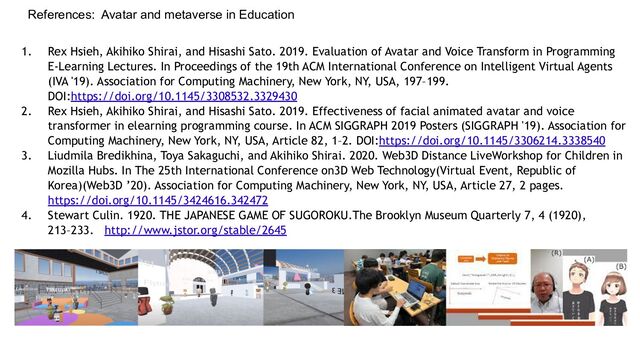 References: Avatar and metaverse in Education
1. Rex Hsieh, Akihiko Shirai, and Hisashi Sato. 2019. Evaluation of Avatar and Voice Transform in Programming
E-Learning Lectures. In Proceedings of the 19th ACM International Conference on Intelligent Virtual Agents
(IVA '19). Association for Computing Machinery, New York, NY, USA, 197–199.
DOI:https://doi.org/10.1145/3308532.3329430
2. Rex Hsieh, Akihiko Shirai, and Hisashi Sato. 2019. Effectiveness of facial animated avatar and voice
transformer in elearning programming course. In ACM SIGGRAPH 2019 Posters (SIGGRAPH '19). Association for
Computing Machinery, New York, NY, USA, Article 82, 1–2. DOI:https://doi.org/10.1145/3306214.3338540
3. Liudmila Bredikhina, Toya Sakaguchi, and Akihiko Shirai. 2020. Web3D Distance LiveWorkshop for Children in
Mozilla Hubs. In The 25th International Conference on3D Web Technology(Virtual Event, Republic of
Korea)(Web3D ’20). Association for Computing Machinery, New York, NY, USA, Article 27, 2 pages.
https://doi.org/10.1145/3424616.342472
4. Stewart Culin. 1920. THE JAPANESE GAME OF SUGOROKU.The Brooklyn Museum Quarterly 7, 4 (1920),
213–233. http://www.jstor.org/stable/2645
