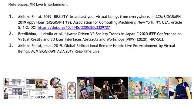 References: XR Live Entertainment
1. Akihiko Shirai. 2019. REALITY: broadcast your virtual beings from everywhere. In ACM SIGGRAPH
2019 Appy Hour (SIGGRAPH '19). Association for Computing Machinery, New York, NY, USA, Article
5, 1–2. DOI:https://doi.org/10.1145/3305365.3329727
2. Bredikhina, Liudmila et al. “Avatar Driven VR Society Trends in Japan.” 2020 IEEE Conference on
Virtual Reality and 3D User Interfaces Abstracts and Workshops (VRW) (2020): 497-503.
3. Akihiko Shirai, et.al. 2019. Global Bidirectional Remote Haptic Live Entertainment by Virtual
Beings. ACM SIGGRAPH ASIA 2019 Real-Time Live!
SIGGRAPH
ASIA 2018
