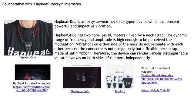 Collaboration with “Hapbeat” through internship
Product
Technical Info
Hapbeat Introduction movie
https://www.youtube.com/
watch?v=DAXH5MMpBDY
Paper link to origin of
Hapbeat
Tension-Based Wearable
Vibroacoustic Device for Music
Appreciation
https://bit.ly/3kicJif
Hapbeat-Duo is an easy-to-wear necklace typed device which can present
powerful and impactive vibration.
Hapbeat-Duo has two core-less DC motors linked by a neck strap. The dynamic
range of frequency and amplitude is high enough to be perceived the
modulation. Vibrations on either side of the neck do not resonate with each
other because the connector is not a rigid body but a flexible neck strap,
made of satin ribbon. Therefore, the device can render various distinguishable
vibration waves on both sides of the neck independently.
Hapbeat-Duo
