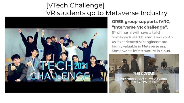 [VTech Challenge]
VR students go to Metaverse Industry
GREE group supports IVRC,
“Interverse VR challenge”.
(Prof Inami will have a talk)
Some graduated students work with
us. Experienced VR engineers are
highly valuable in Metaverse era.
Some works infrastructure in cloud.
