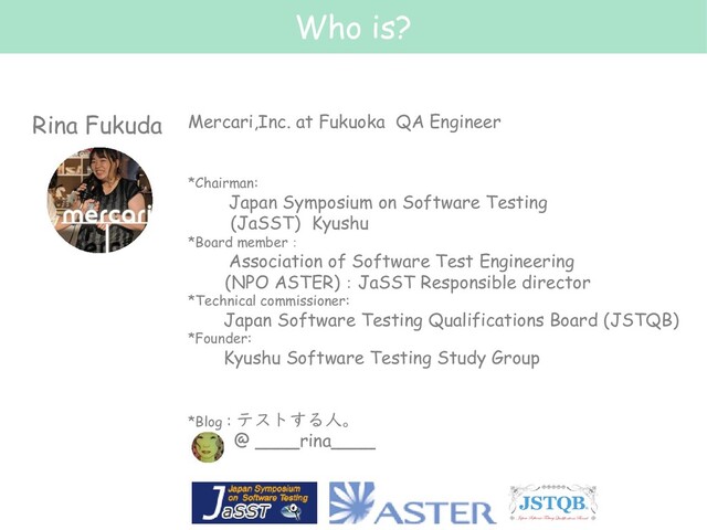 Who is?
Rina Fukuda
2
Mercari,Inc. at Fukuoka QA Engineer
*Chairman:
Japan Symposium on Software Testing
(JaSST) Kyushu
*Board member：
Association of Software Test Engineering
(NPO ASTER)：JaSST Responsible director
*Technical commissioner:
Japan Software Testing Qualifications Board (JSTQB)
*Founder:
Kyushu Software Testing Study Group
*Blog : テストする人。
@ ____rina____
