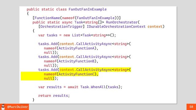 @MarcDuiker 58
public static class FanOutFanInExample
{
[FunctionName(nameof(FanOutFanInExample))]
public static async Task RunOrchestrator(
[OrchestrationTrigger] IDurableOrchestrationContext context)
{
var tasks = new List>();
tasks.Add(context.CallActivityAsync(
nameof(ActivityFunctionA),
null));
tasks.Add(context.CallActivityAsync(
nameof(ActivityFunctionB),
null));
tasks.Add(context.CallActivityAsync(
nameof(ActivityFunctionC),
null));
var results = await Task.WhenAll(tasks);
return results;
}
