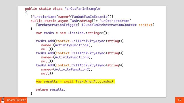 @MarcDuiker 59
public static class FanOutFanInExample
{
[FunctionName(nameof(FanOutFanInExample))]
public static async Task RunOrchestrator(
[OrchestrationTrigger] IDurableOrchestrationContext context)
{
var tasks = new List>();
tasks.Add(context.CallActivityAsync(
nameof(ActivityFunctionA),
null));
tasks.Add(context.CallActivityAsync(
nameof(ActivityFunctionB),
null));
tasks.Add(context.CallActivityAsync(
nameof(ActivityFunctionC),
null));
var results = await Task.WhenAll(tasks);
return results;
}
