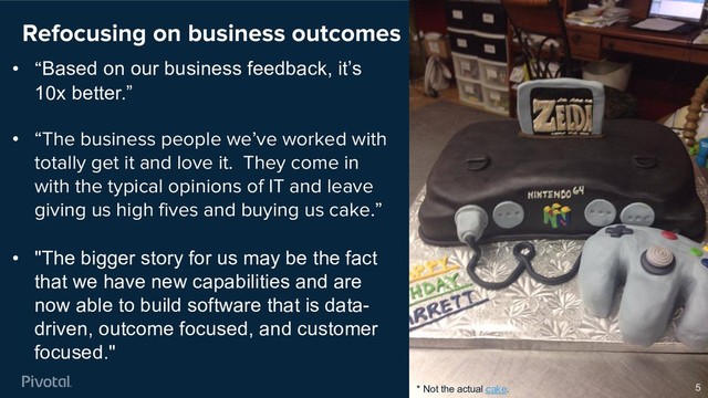 Refocusing on business outcomes
5
• “Based on our business feedback, it’s
10x better.”
• “The business people we’ve worked with
totally get it and love it. They come in
with the typical opinions of IT and leave
giving us high fives and buying us cake.”
• "The bigger story for us may be the fact
that we have new capabilities and are
now able to build software that is data-
driven, outcome focused, and customer
focused."
* Not the actual cake.
