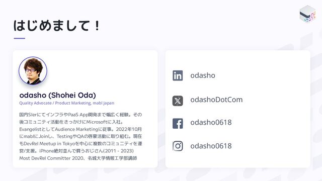 はじめまして！
odasho (Shohei Oda)
Quality Advocate / Product Marketing, mabl Japan
国内SIerにてインフラやPaaS App開発まで幅広く経験。その
後コミュニティ活動をきっかけにMicrosoftに入社。
EvangelistとしてAudience Marketingに従事。2022年10月
にmablにJoinし、TestingやQAの啓蒙活動に取り組む。現在
もDevRel Meetup in Tokyoを中心に複数のコミュニティを運
営/支援。iPhone絶対並んで買うおじさん(2011 - 2023)
Most DevRel Committer 2020、名城大学情報工学部講師
odashoDotCom
odasho0618
odasho
odasho0618
