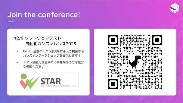 Join the conference!
12/9 ソフトウェアテスト
自動化カンファレンス2023
● GitHub連携のCI/CD環境をお手元で構築する
ハンズオンワークショップを提供します！
● テスト自動化環境構築に興味がある方は是非
ご参加ください！
