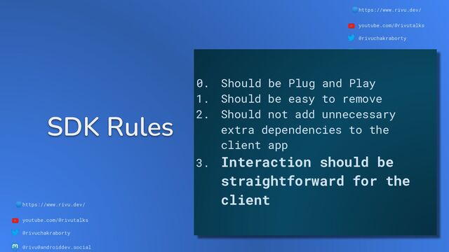 🌐https://www.rivu.dev/
youtube.com/@rivutalks
@rivuchakraborty
@rivu@androiddev.social
SDK Rules
🌐https://www.rivu.dev/
youtube.com/@rivutalks
@rivuchakraborty
@rivu@androiddev.social
0. Should be Plug and Play
1. Should be easy to remove
2. Should not add unnecessary
extra dependencies to the
client app
3. Interaction should be
straightforward for the
client
