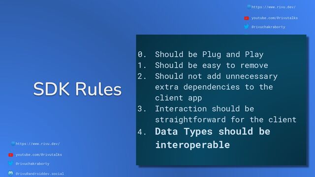 🌐https://www.rivu.dev/
youtube.com/@rivutalks
@rivuchakraborty
@rivu@androiddev.social
SDK Rules
🌐https://www.rivu.dev/
youtube.com/@rivutalks
@rivuchakraborty
@rivu@androiddev.social
0. Should be Plug and Play
1. Should be easy to remove
2. Should not add unnecessary
extra dependencies to the
client app
3. Interaction should be
straightforward for the client
4. Data Types should be
interoperable
