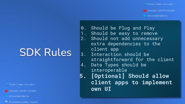 🌐https://www.rivu.dev/
youtube.com/@rivutalks
@rivuchakraborty
@rivu@androiddev.social
SDK Rules
🌐https://www.rivu.dev/
youtube.com/@rivutalks
@rivuchakraborty
@rivu@androiddev.social
0. Should be Plug and Play
1. Should be easy to remove
2. Should not add unnecessary
extra dependencies to the
client app
3. Interaction should be
straightforward for the client
4. Data Types should be
interoperable
5. [Optional] Should allow
client apps to implement
own UI
