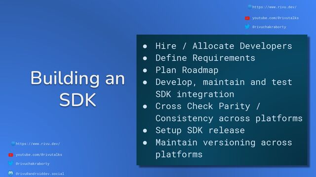 🌐https://www.rivu.dev/
youtube.com/@rivutalks
@rivuchakraborty
@rivu@androiddev.social
Building an
SDK
🌐https://www.rivu.dev/
youtube.com/@rivutalks
@rivuchakraborty
@rivu@androiddev.social
● Hire / Allocate Developers
● Define Requirements
● Plan Roadmap
● Develop, maintain and test
SDK integration
● Cross Check Parity /
Consistency across platforms
● Setup SDK release
● Maintain versioning across
platforms
