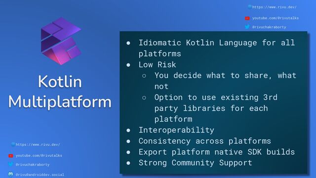 🌐https://www.rivu.dev/
youtube.com/@rivutalks
@rivuchakraborty
@rivu@androiddev.social
Kotlin
Multiplatform
🌐https://www.rivu.dev/
youtube.com/@rivutalks
@rivuchakraborty
@rivu@androiddev.social
● Idiomatic Kotlin Language for all
platforms
● Low Risk
○ You decide what to share, what
not
○ Option to use existing 3rd
party libraries for each
platform
● Interoperability
● Consistency across platforms
● Export platform native SDK builds
● Strong Community Support

