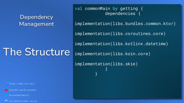 🌐https://www.rivu.dev/
youtube.com/@rivutalks
@rivuchakraborty
@rivu@androiddev.social
The Structure
Dependency
Management
val commonMain by getting {
dependencies {
implementation(libs.bundles.common.ktor)
implementation(libs.coroutines.core)
implementation(libs.kotlinx.datetime)
implementation(libs.koin.core)
implementation(libs.skie)
}
}
