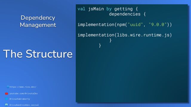 🌐https://www.rivu.dev/
youtube.com/@rivutalks
@rivuchakraborty
@rivu@androiddev.social
The Structure
Dependency
Management
val jsMain by getting {
dependencies {
implementation(npm("uuid", "9.0.0"))
implementation(libs.wire.runtime.js)
}
}
