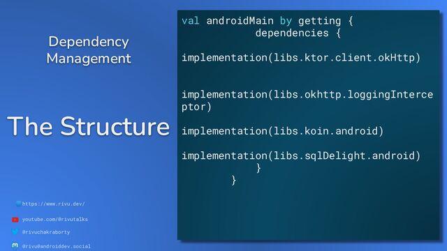 🌐https://www.rivu.dev/
youtube.com/@rivutalks
@rivuchakraborty
@rivu@androiddev.social
The Structure
Dependency
Management
val androidMain by getting {
dependencies {
implementation(libs.ktor.client.okHttp)
implementation(libs.okhttp.loggingInterce
ptor)
implementation(libs.koin.android)
implementation(libs.sqlDelight.android)
}
}
