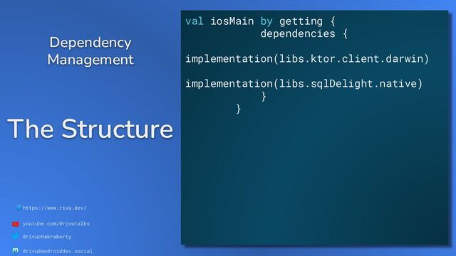 🌐https://www.rivu.dev/
youtube.com/@rivutalks
@rivuchakraborty
@rivu@androiddev.social
The Structure
Dependency
Management
val iosMain by getting {
dependencies {
implementation(libs.ktor.client.darwin)
implementation(libs.sqlDelight.native)
}
}
