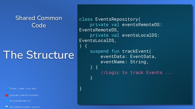 🌐https://www.rivu.dev/
youtube.com/@rivutalks
@rivuchakraborty
@rivu@androiddev.social
The Structure
Shared Common
Code
class EventsRepository(
private val eventsRemoteDS:
EventsRemoteDS,
private val eventsLocalDS:
EventsLocalDS,
) {
suspend fun trackEvent(
eventData: EventData,
eventName: String,
) {
//Logic to track Events ...
}
}
