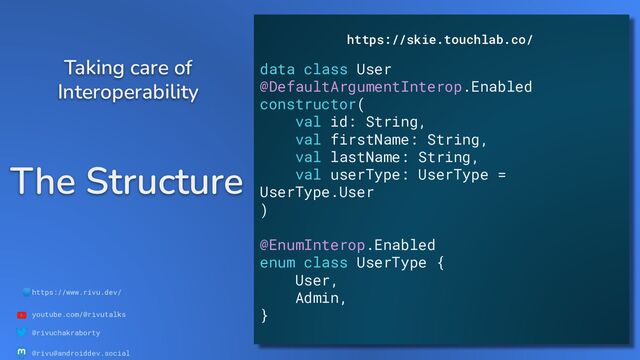 🌐https://www.rivu.dev/
youtube.com/@rivutalks
@rivuchakraborty
@rivu@androiddev.social
The Structure
Taking care of
Interoperability
https://skie.touchlab.co/
data class User
@DefaultArgumentInterop.Enabled
constructor(
val id: String,
val firstName: String,
val lastName: String,
val userType: UserType =
UserType.User
)
@EnumInterop.Enabled
enum class UserType {
User,
Admin,
}
