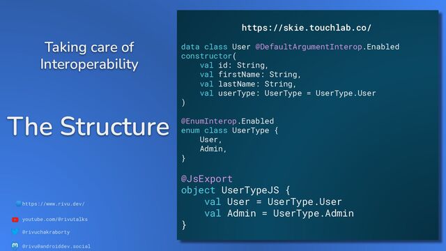 🌐https://www.rivu.dev/
youtube.com/@rivutalks
@rivuchakraborty
@rivu@androiddev.social
The Structure
Taking care of
Interoperability
https://skie.touchlab.co/
data class User @DefaultArgumentInterop.Enabled
constructor(
val id: String,
val firstName: String,
val lastName: String,
val userType: UserType = UserType.User
)
@EnumInterop.Enabled
enum class UserType {
User,
Admin,
}
@JsExport
object UserTypeJS {
val User = UserType.User
val Admin = UserType.Admin
}
