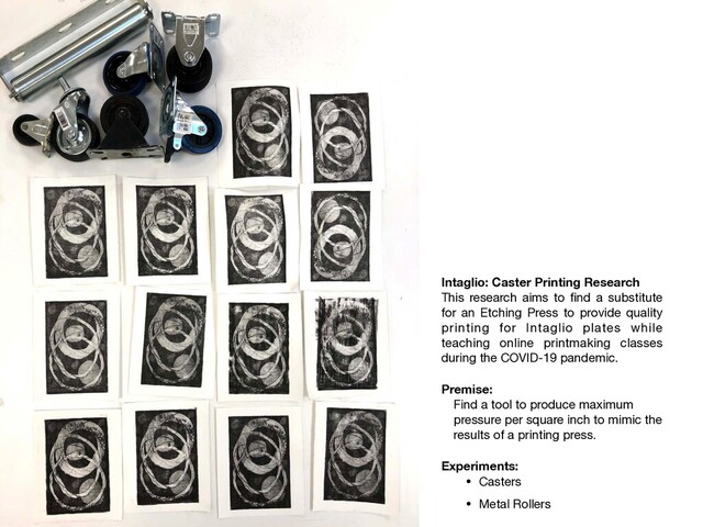 Intaglio: Caster Printing Research
This research aims to ﬁnd a substitute
for an Etching Press to provide quality
printing for Intaglio plates while
teaching online printmaking classes
during the COVID-19 pandemic.

Premise:
Find a tool to produce maximum
pressure per square inch to mimic the
results of a printing press.

Experiments:
• Casters

• Metal Rollers

