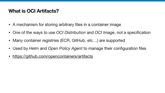 What is OCI Artifacts?
• A mechanism for storing arbitrary
fi
les in a container image

• One of the ways to use OCI Distribution and OCI Image, not a speci
fi
cation

• Many container registries (ECR, GitHub, etc…) are supported

• Used by Helm and Open Policy Agent to manage their con
fi
guration
fi
les

• https://github.com/opencontainers/artifacts
