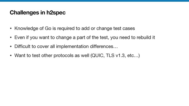Challenges in h2spec
• Knowledge of Go is required to add or change test cases

• Even if you want to change a part of the test, you need to rebuild it

• Di
ffi
cult to cover all implementation di
ff
erences…

• Want to test other protocols as well (QUIC, TLS v1.3, etc…)
