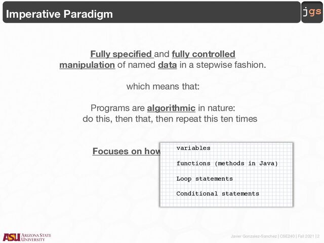 Javier Gonzalez-Sanchez | CSE240 | Fall 2021 | 2
jgs
Imperative Paradigm
Fully specified and fully controlled
manipulation of named data in a stepwise fashion.
which means that:
Programs are algorithmic in nature:
do this, then that, then repeat this ten times
Focuses on how rather than what.
variables
functions (methods in Java)
Loop statements
Conditional statements
