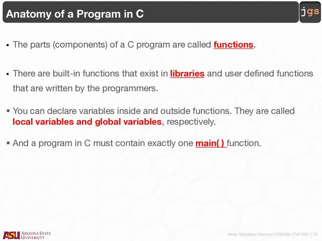 Javier Gonzalez-Sanchez | CSE240 | Fall 2021 | 12
jgs
Anatomy of a Program in C
§ The parts (components) of a C program are called functions.
§ There are built-in functions that exist in libraries and user defined functions
that are written by the programmers.
§ You can declare variables inside and outside functions. They are called
local variables and global variables, respectively.
§ And a program in C must contain exactly one main( ) function.
