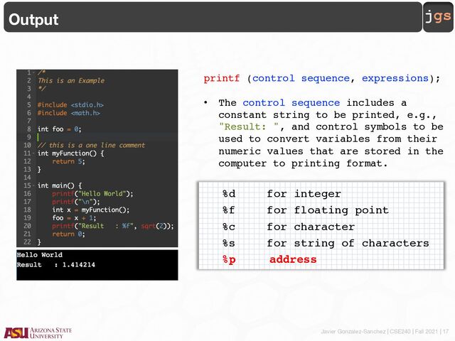 Javier Gonzalez-Sanchez | CSE240 | Fall 2021 | 17
jgs
Output
printf (control sequence, expressions);
• The control sequence includes a
constant string to be printed, e.g.,
"Result: ", and control symbols to be
used to convert variables from their
numeric values that are stored in the
computer to printing format.
• The expressions is the list of
expressions whose values are to be
printed out. Each expression is
separated by a comma.
%d for integer
%f for floating point
%c for character
%s for string of characters
%p address
