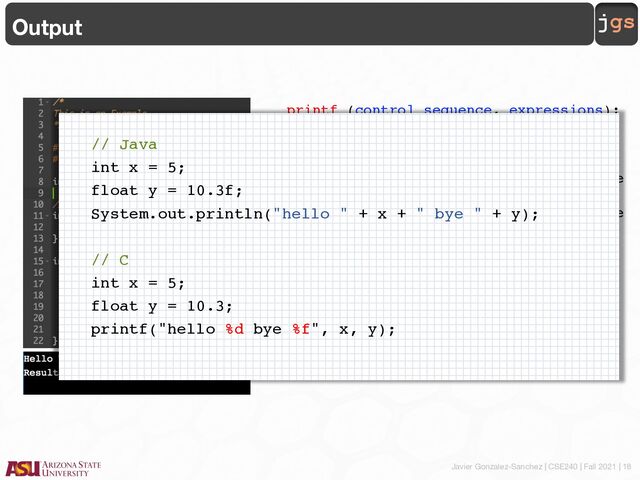 Javier Gonzalez-Sanchez | CSE240 | Fall 2021 | 18
jgs
Output
printf (control sequence, expressions);
• The control sequence includes a
constant string to be printed, e.g.,
"Result: ", and control symbols to be
used to convert variables from their
numeric values that are stored in the
computer to printing format.
• The expressions is the list of
expressions whose values are to be
printed out. Each expression is
separated by a comma. This is
optional.
// Java
int x = 5;
float y = 10.3f;
System.out.println("hello " + x + " bye " + y);
// C
int x = 5;
float y = 10.3;
printf("hello %d bye %f", x, y);
