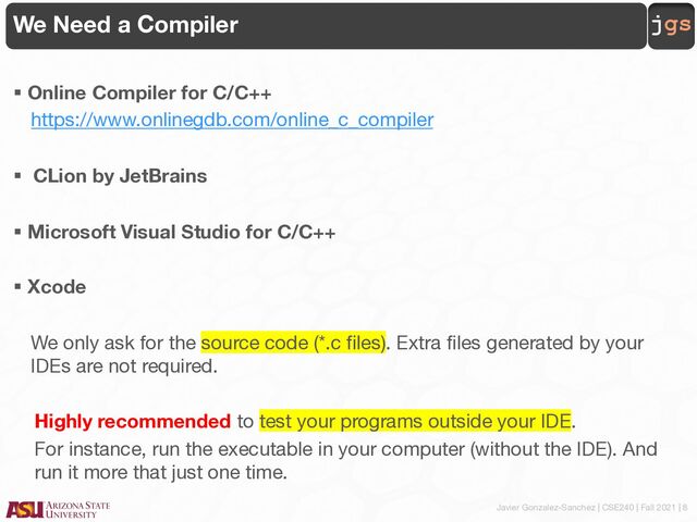 Javier Gonzalez-Sanchez | CSE240 | Fall 2021 | 8
jgs
We Need a Compiler
§ Online Compiler for C/C++
https://www.onlinegdb.com/online_c_compiler
§ CLion by JetBrains
§ Microsoft Visual Studio for C/C++
§ Xcode
We only ask for the source code (*.c files). Extra files generated by your
IDEs are not required.
Highly recommended to test your programs outside your IDE.
For instance, run the executable in your computer (without the IDE). And
run it more that just one time.
