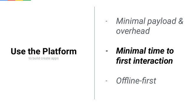 Use the Platform
to build create apps
- Minimal payload &
overhead
- Minimal time to
ﬁrst interaction
- Oﬄine-ﬁrst
