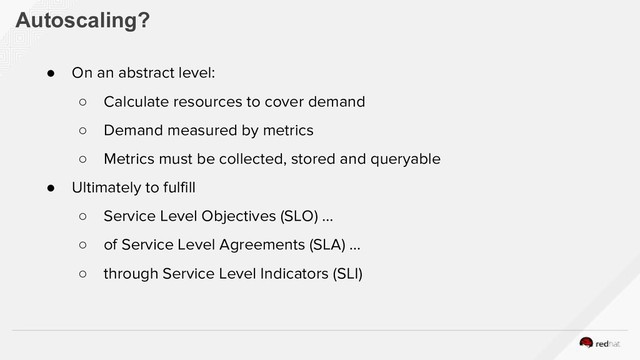 Autoscaling?
● On an abstract level:
○ Calculate resources to cover demand
○ Demand measured by metrics
○ Metrics must be collected, stored and queryable
● Ultimately to fulfill
○ Service Level Objectives (SLO) …
○ of Service Level Agreements (SLA) …
○ through Service Level Indicators (SLI)
