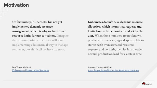 Motivation
Unfortunately, Kubernetes has not yet
implemented dynamic resource
management, which is why we have to set
resource limits for our containers. I imagine
that at some point Kubernetes will start
implementing a less manual way to manage
resources, but this is all we have for now.
Ben Visser, 12/2016
Kubernetes — Understanding Resources
Kubernetes doesn’t have dynamic resource
allocation, which means that requests and
limits have to be determined and set by the
user. When these numbers are not known
precisely for a service, a good approach is to
start it with overestimated resources
requests and no limit, then let it run under
normal production load for a certain time.
Antoine Cotten, 05/2016
1 year, lessons learned from a 0 to Kubernetes transition

