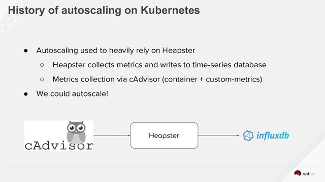 History of autoscaling on Kubernetes
● Autoscaling used to heavily rely on Heapster
○ Heapster collects metrics and writes to time-series database
○ Metrics collection via cAdvisor (container + custom-metrics)
● We could autoscale!
Heapster
